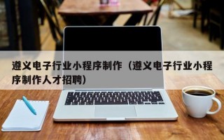 遵义电子行业小程序制作（遵义电子行业小程序制作人才招聘）
