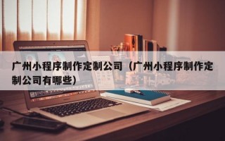 广州小程序制作定制公司（广州小程序制作定制公司有哪些）