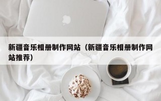 新疆音乐相册制作网站（新疆音乐相册制作网站推荐）