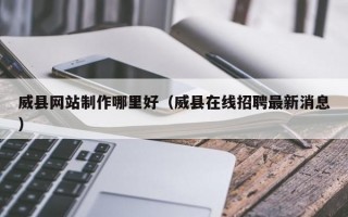 威县网站制作哪里好（威县在线招聘最新消息）