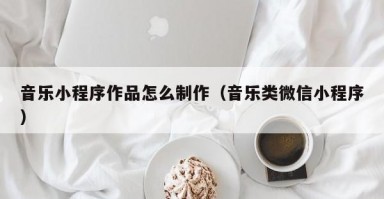 音乐小程序作品怎么制作（音乐类微信小程序）