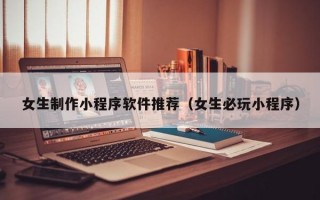 女生制作小程序软件推荐（女生必玩小程序）